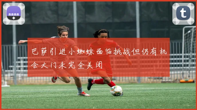 巴萨引进小蜘蛛面临挑战但仍有机会大门未完全关闭