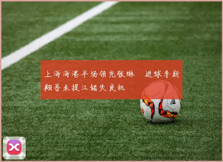 上海海港半场领先张琳芃进球李新翔吾米提江错失良机