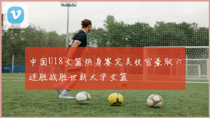 中国U18女篮热身赛完美收官豪取六连胜战胜世新大学女篮