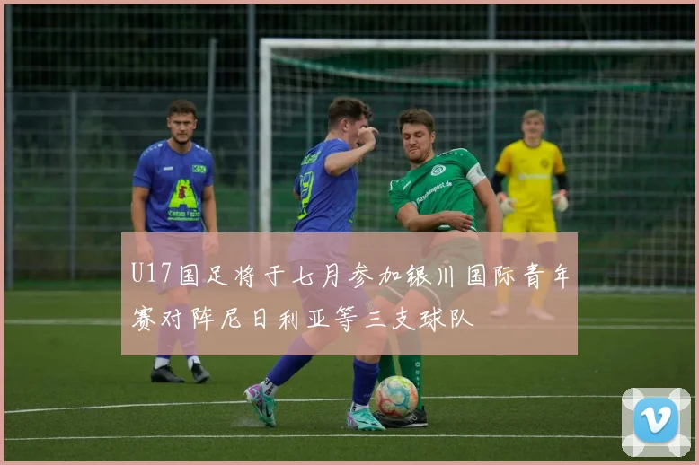 U17国足将于七月参加银川国际青年赛对阵尼日利亚等三支球队