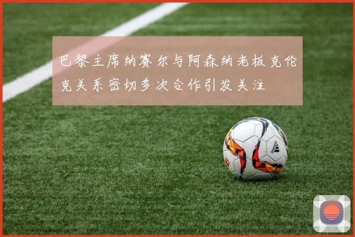 巴黎主席纳赛尔与阿森纳老板克伦克关系密切多次合作引发关注