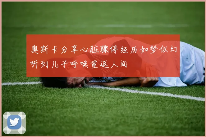 奥斯卡分享心脏骤停经历如梦似幻听到儿子呼唤重返人间