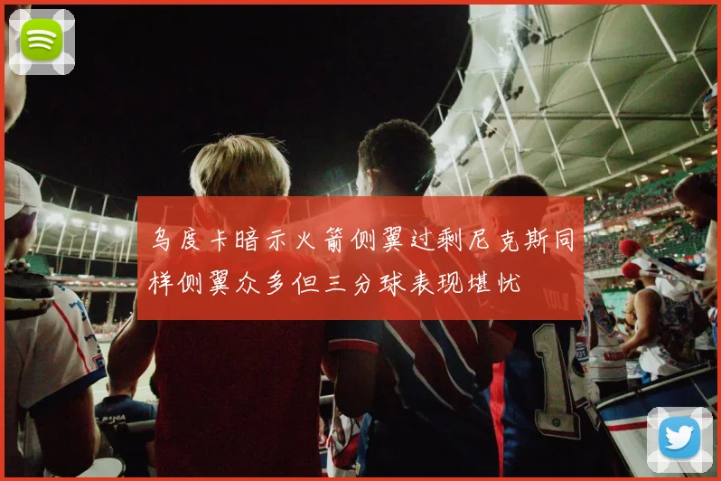 乌度卡暗示火箭侧翼过剩尼克斯同样侧翼众多但三分球表现堪忧