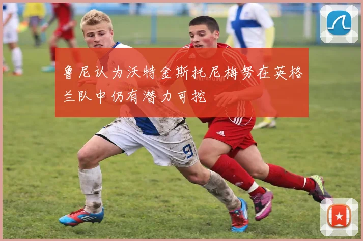 鲁尼认为沃特金斯托尼梅努在英格兰队中仍有潜力可挖