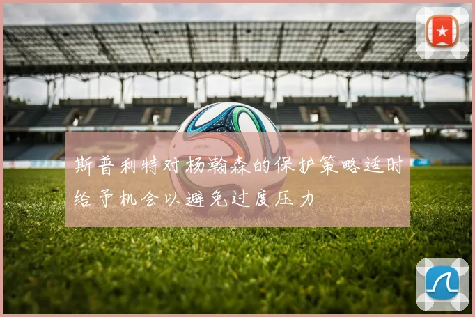 斯普利特对杨瀚森的保护策略适时给予机会以避免过度压力