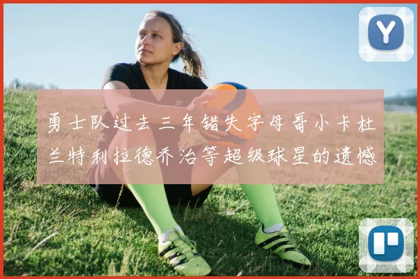 勇士队过去三年错失字母哥小卡杜兰特利拉德乔治等超级球星的遗憾回顾