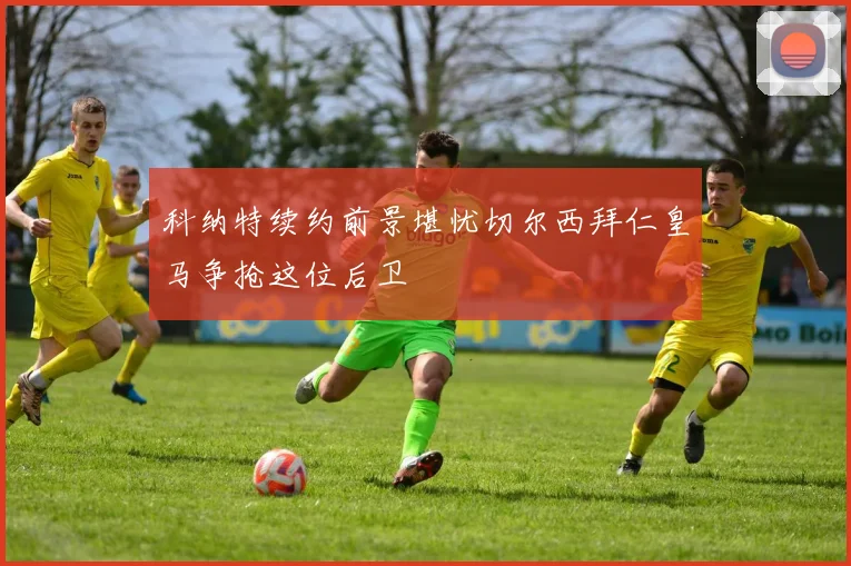 科纳特续约前景堪忧切尔西拜仁皇马争抢这位后卫