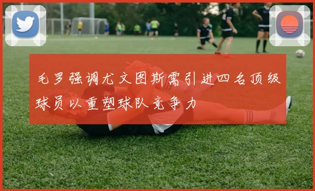 毛罗强调尤文图斯需引进四名顶级球员以重塑球队竞争力