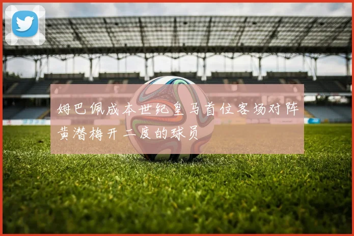 姆巴佩成本世纪皇马首位客场对阵黄潜梅开二度的球员