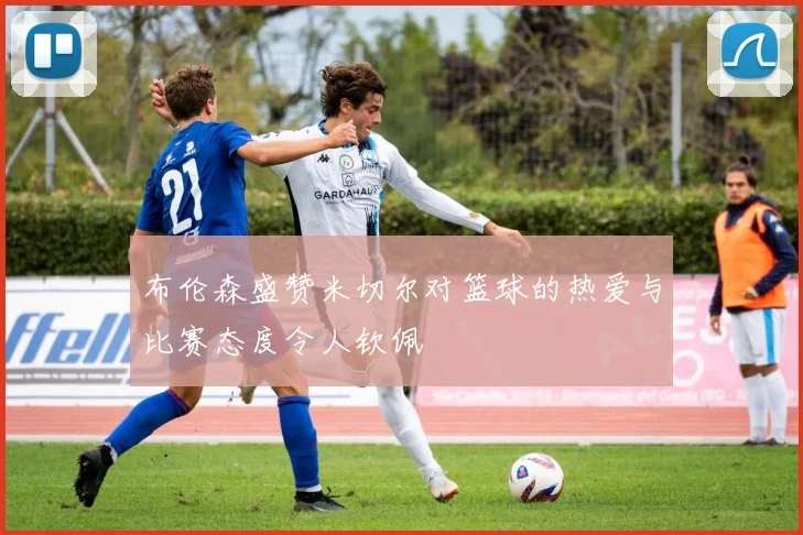 布伦森盛赞米切尔对篮球的热爱与比赛态度令人钦佩