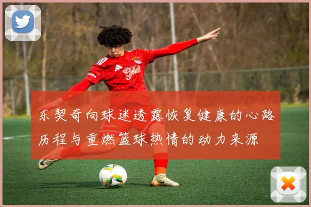 东契奇向球迷透露恢复健康的心路历程与重燃篮球热情的动力来源