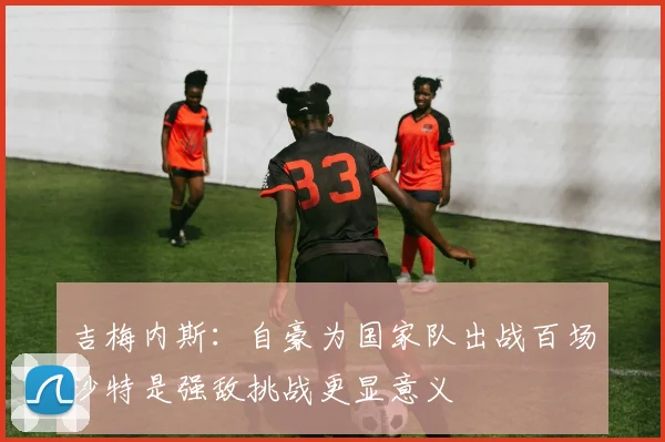 吉梅内斯：自豪为国家队出战百场沙特是强敌挑战更显意义