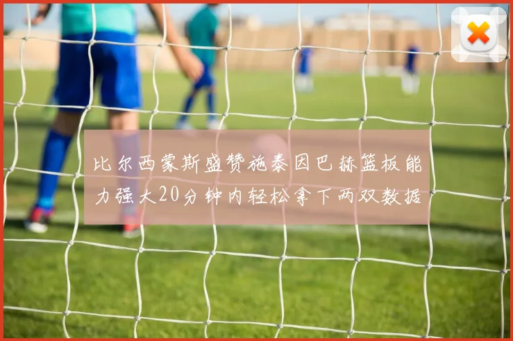 比尔西蒙斯盛赞施泰因巴赫篮板能力强大20分钟内轻松拿下两双数据
