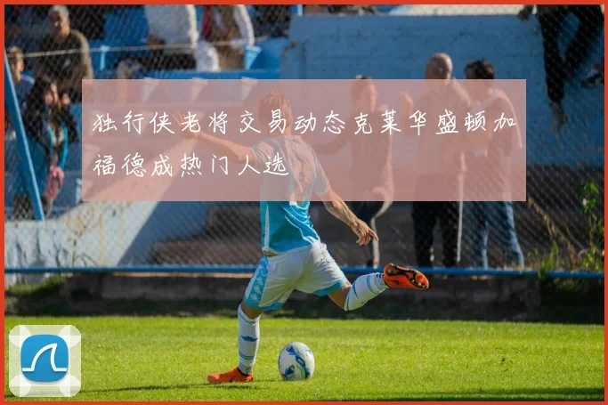 独行侠老将交易动态克莱华盛顿加福德成热门人选