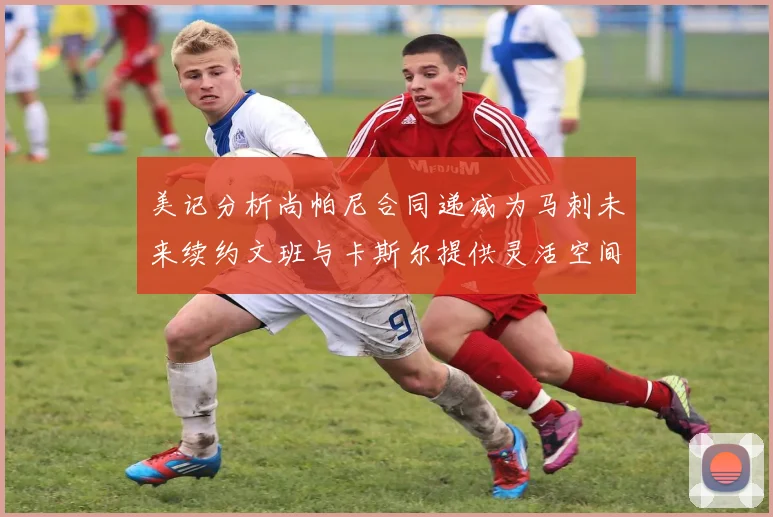 美记分析尚帕尼合同递减为马刺未来续约文班与卡斯尔提供灵活空间