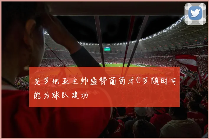 克罗地亚主帅盛赞葡萄牙C罗随时可能为球队建功