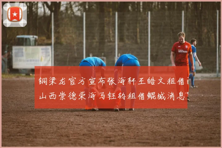 铜梁龙官方宣布张海轩王皓文租借山西崇德荣海马钰钧租借鲲城消息