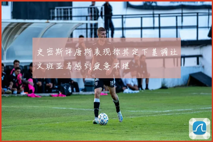 史密斯评唐斯表现称其定下基调让文班亚马感到疲惫不堪