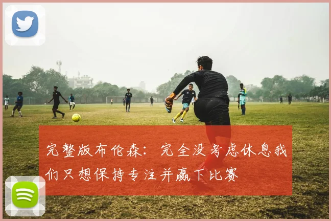 完整版布伦森：完全没考虑休息我们只想保持专注并赢下比赛