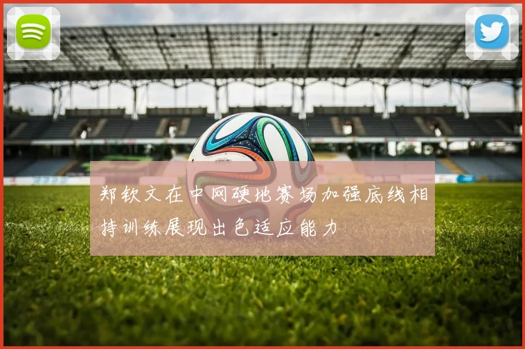 郑钦文在中网硬地赛场加强底线相持训练展现出色适应能力