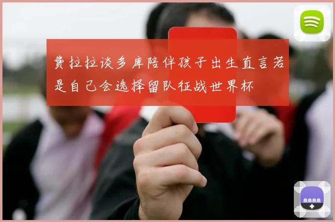 费拉拉谈多库陪伴孩子出生直言若是自己会选择留队征战世界杯