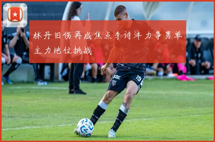林丹旧伤再成焦点李诗沣力争男单主力地位挑战