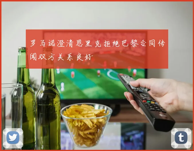 罗马诺澄清恩里克拒绝巴黎合同传闻双方关系良好