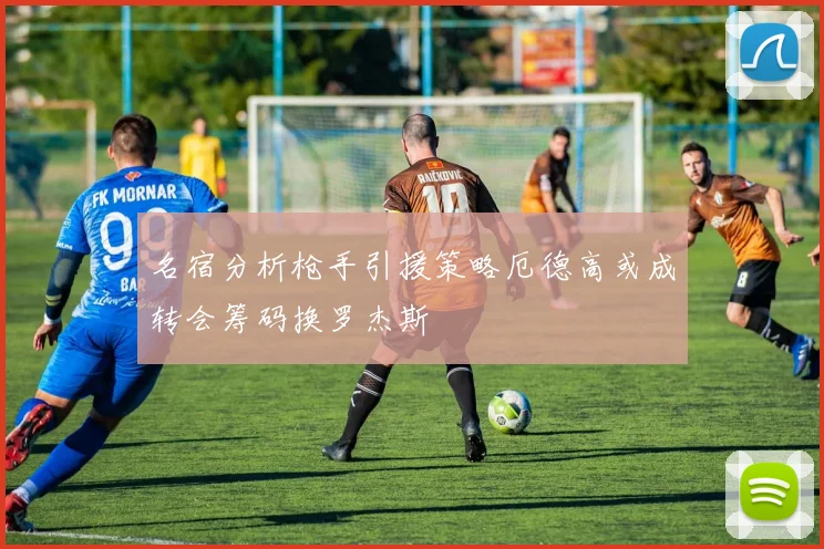 名宿分析枪手引援策略厄德高或成转会筹码换罗杰斯