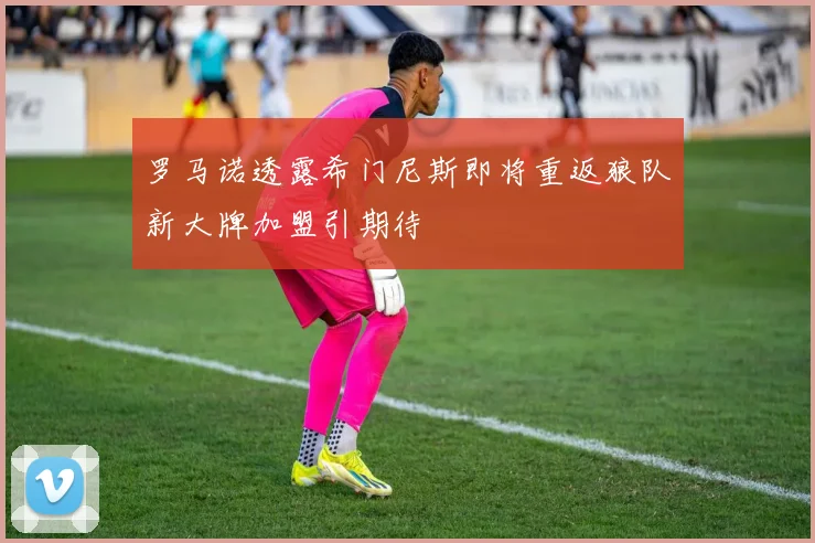 罗马诺透露希门尼斯即将重返狼队新大牌加盟引期待