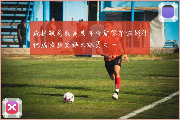 森林狼总裁高度评价爱德华兹期待他成为历史伟大球员之一